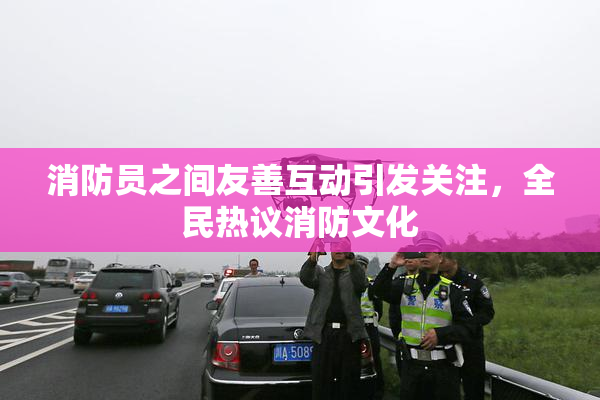消防员之间友善互动引发关注，全民热议消防文化