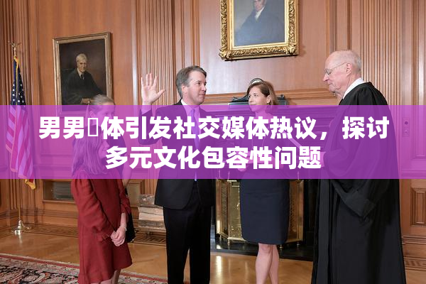 男男祼体引发社交媒体热议，探讨多元文化包容性问题