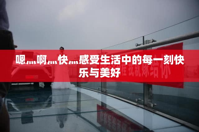嗯灬啊灬快灬感受生活中的每一刻快乐与美好