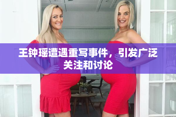 王钟瑶遭遇重写事件，引发广泛关注和讨论