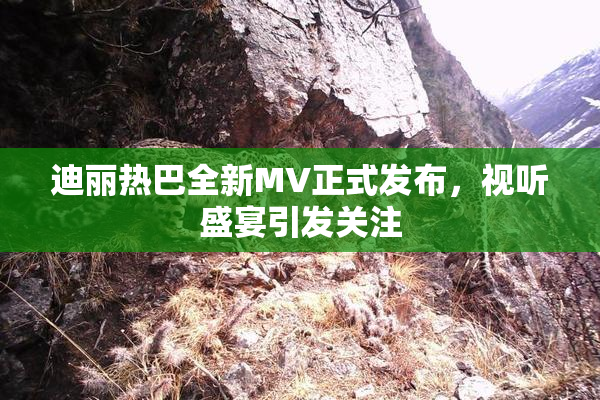 迪丽热巴全新MV正式发布，视听盛宴引发关注