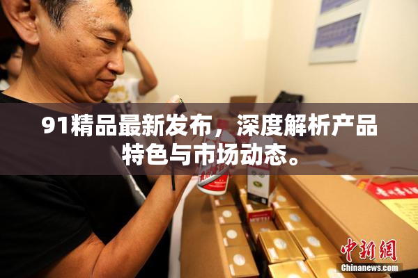 91精品最新发布，深度解析产品特色与市场动态。