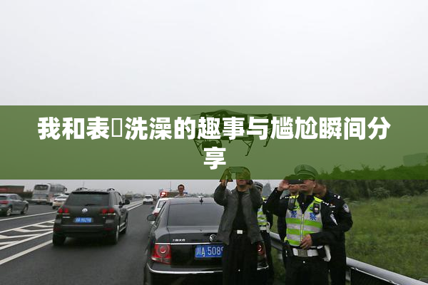我和表妺洗澡的趣事与尴尬瞬间分享