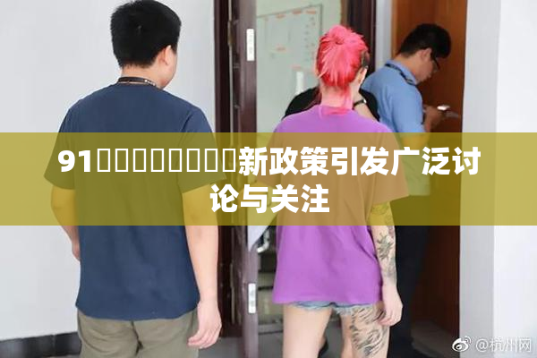 91❌‌❌‌❌‌❌‌新政策引发广泛讨论与关注