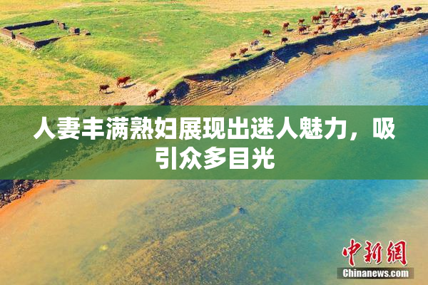人妻丰满熟妇展现出迷人魅力，吸引众多目光