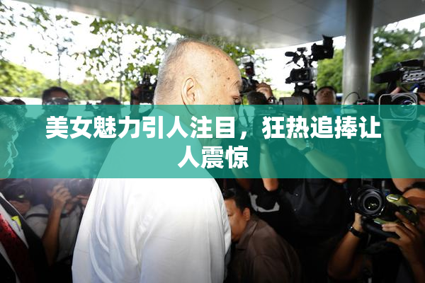 美女魅力引人注目，狂热追捧让人震惊