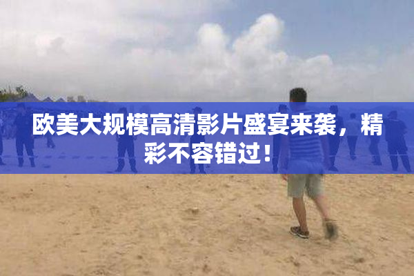 欧美大规模高清影片盛宴来袭，精彩不容错过！