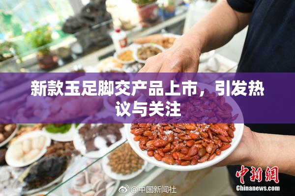 新款玉足脚交产品上市，引发热议与关注