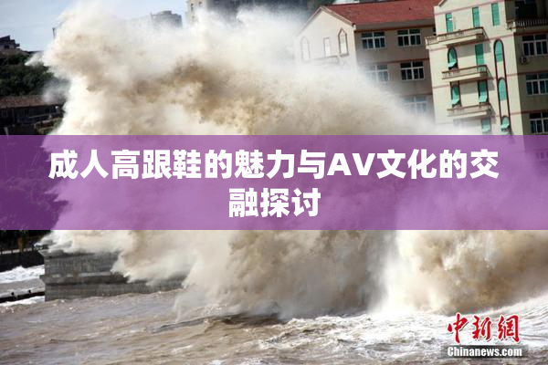 成人高跟鞋的魅力与AV文化的交融探讨