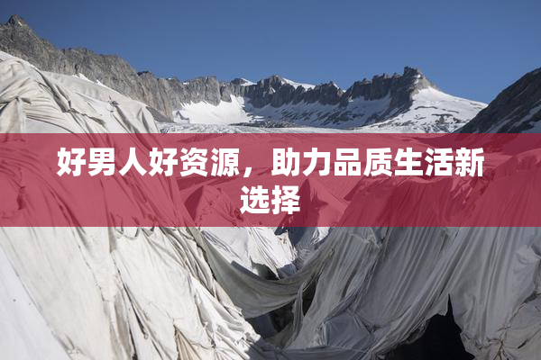 好男人好资源，助力品质生活新选择