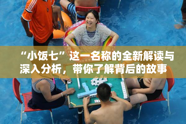 “小饭七”这一名称的全新解读与深入分析，带你了解背后的故事与文化。