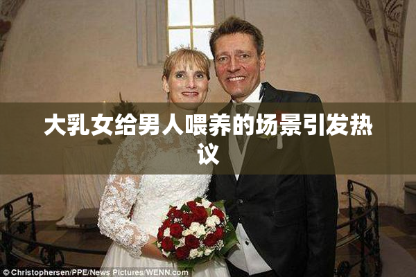 大乳女给男人喂养的场景引发热议