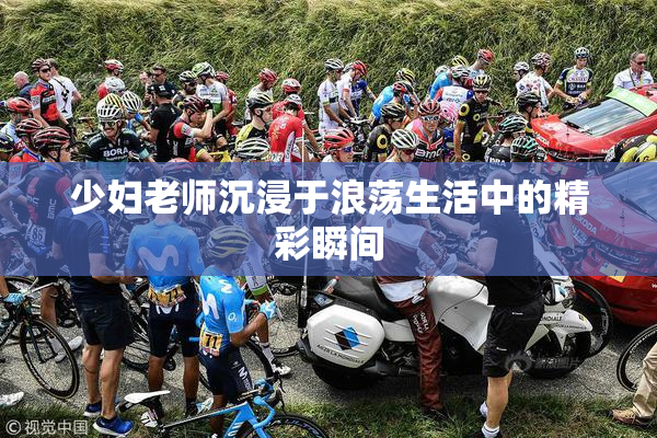 少妇老师沉浸于浪荡生活中的精彩瞬间