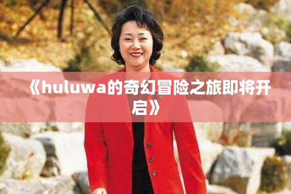 《huluwa的奇幻冒险之旅即将开启》