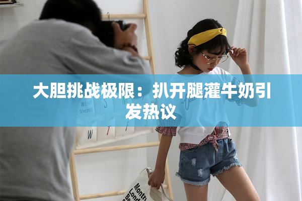 大胆挑战极限：扒开腿灌牛奶引发热议