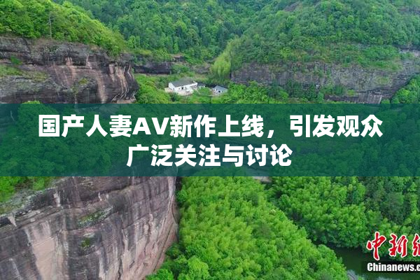 国产人妻AV新作上线，引发观众广泛关注与讨论