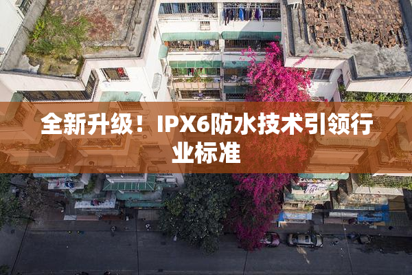 全新升级！IPX6防水技术引领行业标准