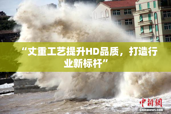“丈重工艺提升HD品质，打造行业新标杆”