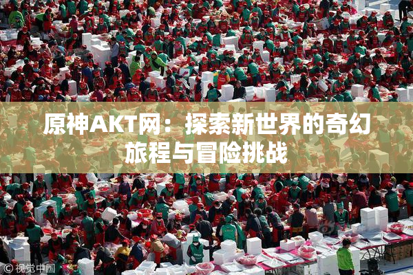 原神AKT网：探索新世界的奇幻旅程与冒险挑战