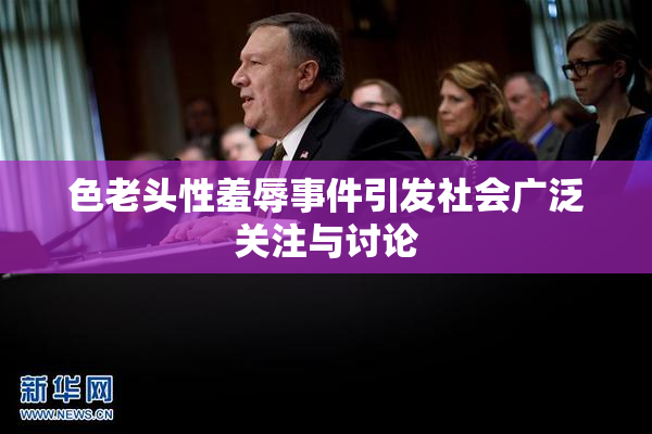 色老头性羞辱事件引发社会广泛关注与讨论