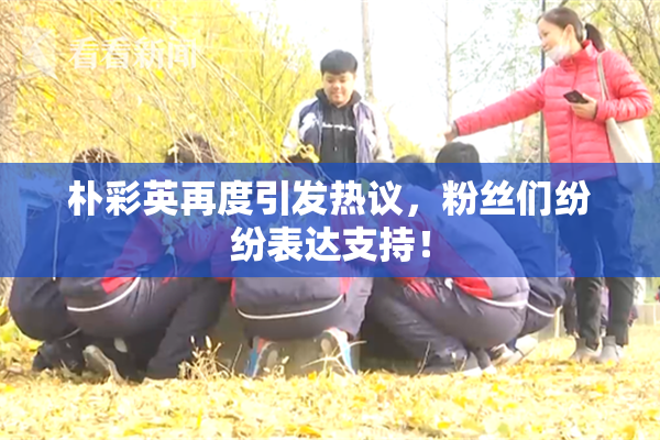 朴彩英再度引发热议，粉丝们纷纷表达支持！