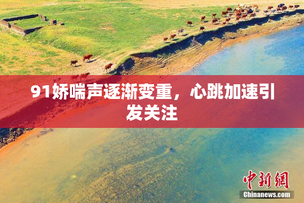 91娇喘声逐渐变重，心跳加速引发关注