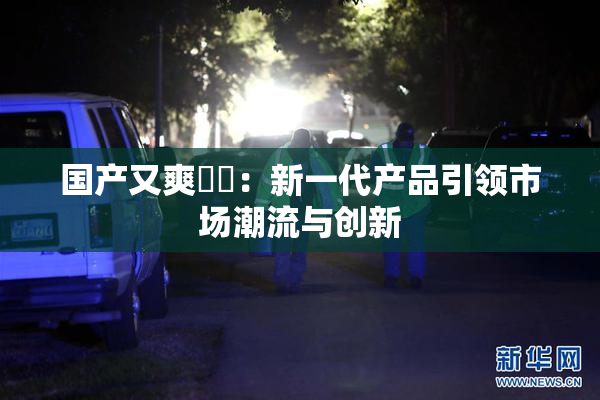 国产又爽❌‌：新一代产品引领市场潮流与创新