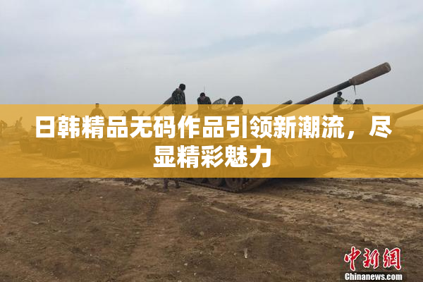 日韩精品无码作品引领新潮流，尽显精彩魅力