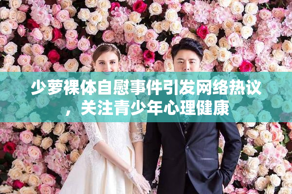 少萝裸体自慰事件引发网络热议，关注青少年心理健康