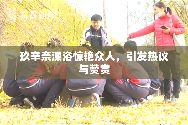 玖辛奈澡浴惊艳众人，引发热议与赞赏