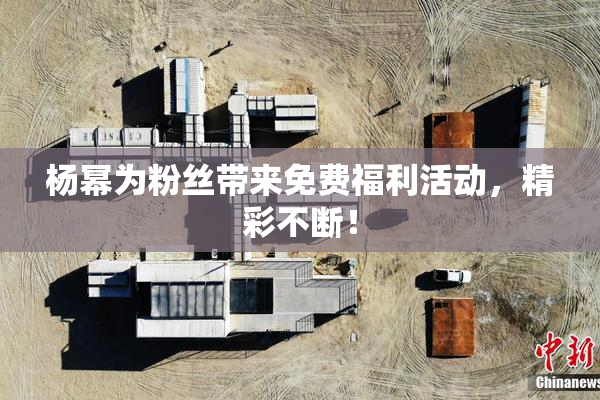 杨幂为粉丝带来免费福利活动，精彩不断！