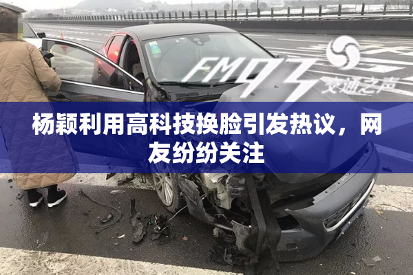 杨颖利用高科技换脸引发热议，网友纷纷关注