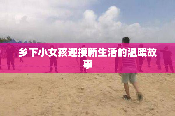 乡下小女孩迎接新生活的温暖故事