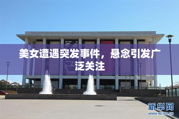 美女遭遇突发事件，悬念引发广泛关注
