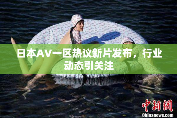 日本AV一区热议新片发布，行业动态引关注