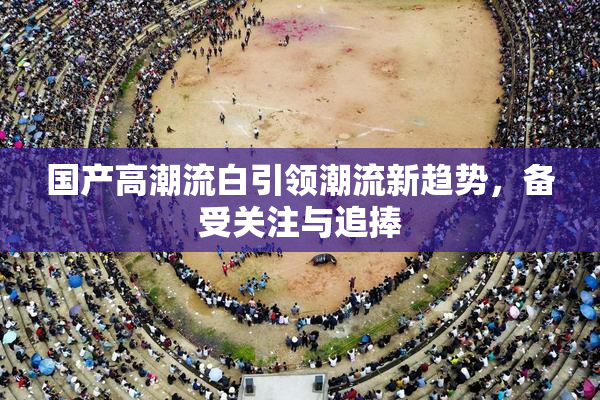 国产高潮流白引领潮流新趋势，备受关注与追捧