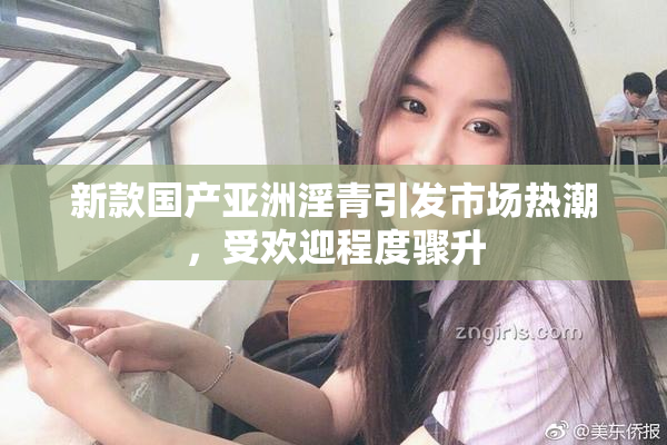 新款国产亚洲淫青引发市场热潮，受欢迎程度骤升
