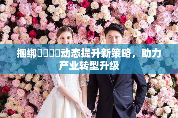 捆绑❌‌❌‌动态提升新策略，助力产业转型升级