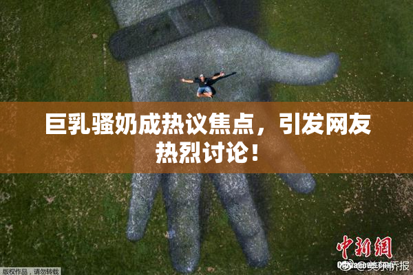 巨乳骚奶成热议焦点，引发网友热烈讨论！