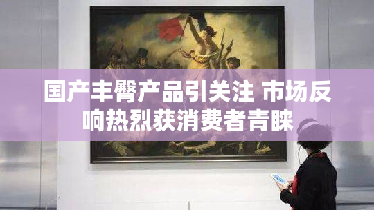 国产丰臀产品引关注 市场反响热烈获消费者青睐
