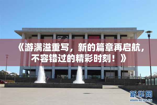 《游满溢重写，新的篇章再启航，不容错过的精彩时刻！》