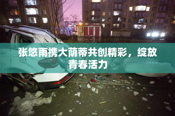 张悠雨携大荫蒂共创精彩，绽放青春活力