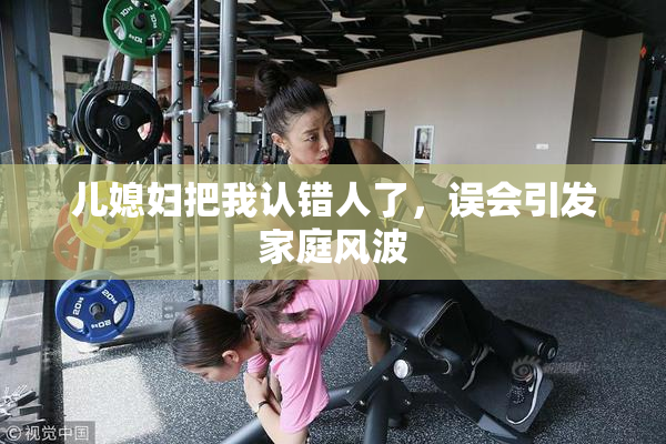 儿媳妇把我认错人了，误会引发家庭风波