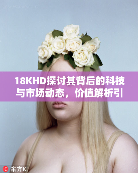 18KHD探讨其背后的科技与市场动态，价值解析引热议