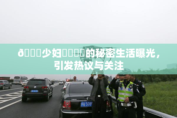 🔞少妇❌‌❌‌的秘密生活曝光，引发热议与关注