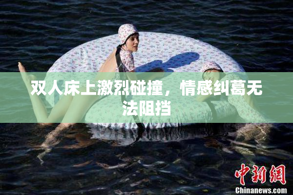 双人床上激烈碰撞，情感纠葛无法阻挡