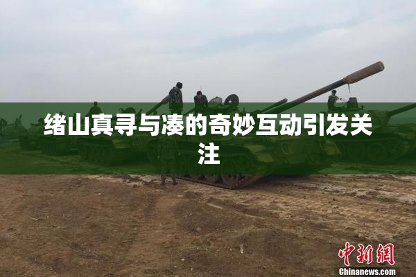 绪山真寻与凑的奇妙互动引发关注