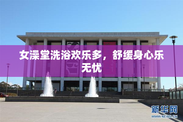女澡堂洗浴欢乐多，舒缓身心乐无忧