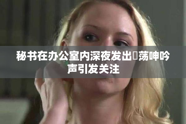 秘书在办公室内深夜发出婬荡呻吟声引发关注