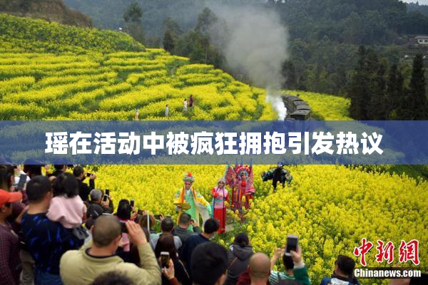 瑶在活动中被疯狂拥抱引发热议